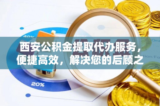索县西安公积金提取代办服务，便捷高效，解决您的后顾之忧