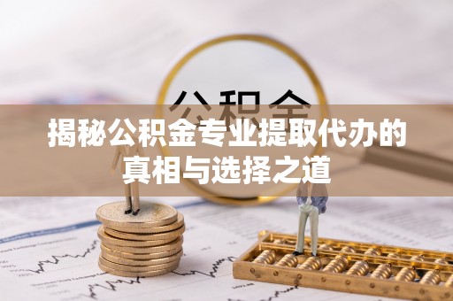 索县揭秘公积金专业提取代办的真相与选择之道