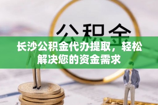 索县长沙公积金代办提取，轻松解决您的资金需求