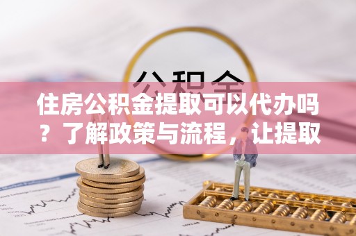 索县住房公积金提取可以代办吗？了解政策与流程，让提取更便捷