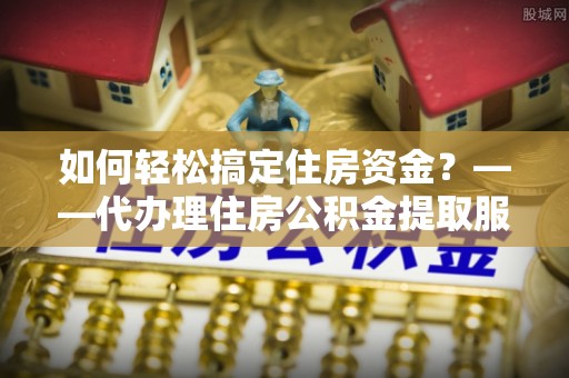 索县如何轻松搞定住房资金？——代办理住房公积金提取服务全解析